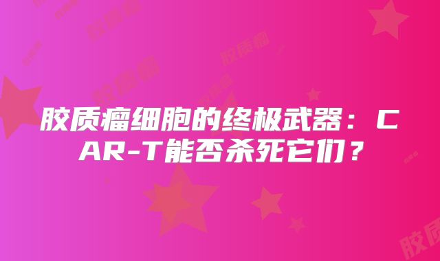 胶质瘤细胞的终极武器：CAR-T能否杀死它们？