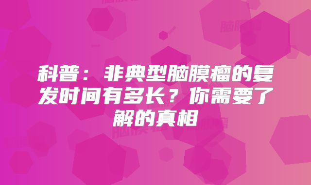 科普：非典型脑膜瘤的复发时间有多长？你需要了解的真相