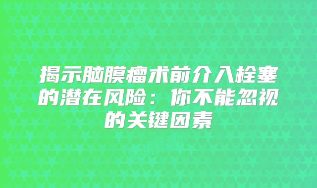 揭示脑膜瘤术前介入栓塞的潜在风险：你不能忽视的关键因素