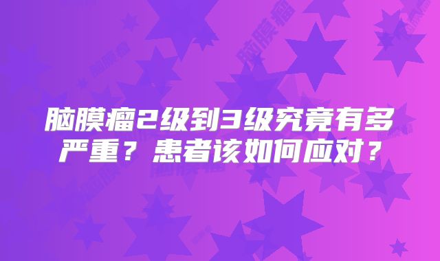 脑膜瘤2级到3级究竟有多严重？患者该如何应对？