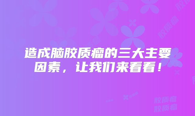 造成脑胶质瘤的三大主要因素，让我们来看看！