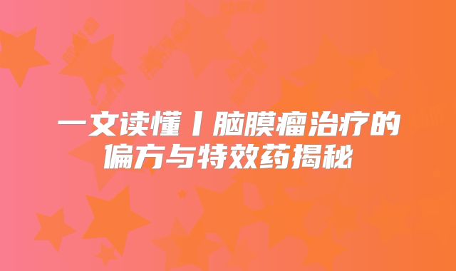 一文读懂丨脑膜瘤治疗的偏方与特效药揭秘