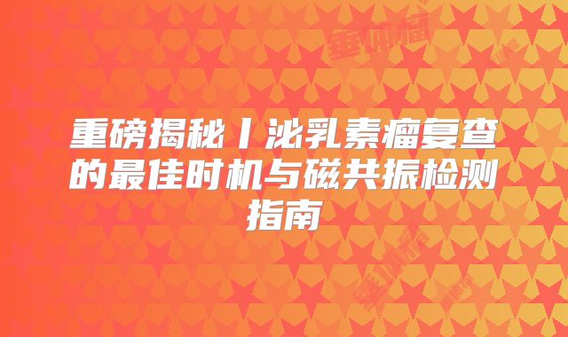 重磅揭秘丨泌乳素瘤复查的最佳时机与磁共振检测指南