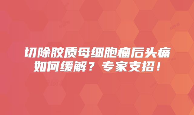 切除胶质母细胞瘤后头痛如何缓解？专家支招！
