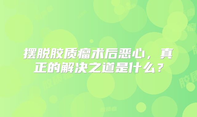 摆脱胶质瘤术后恶心，真正的解决之道是什么？