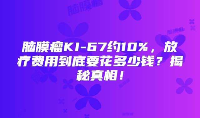 脑膜瘤KI-67约10%，放疗费用到底要花多少钱？揭秘真相！