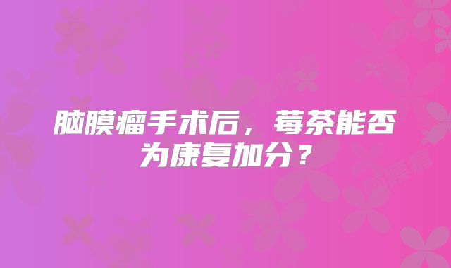 脑膜瘤手术后，莓茶能否为康复加分？