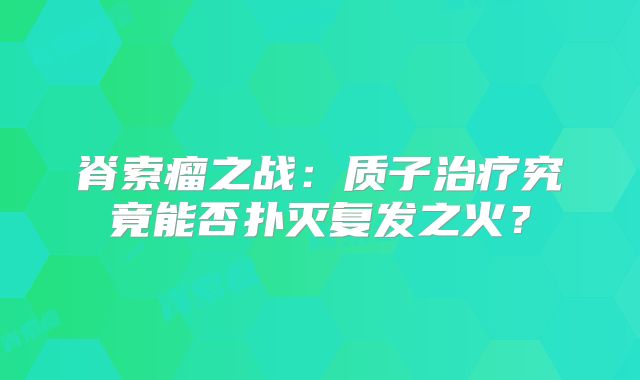 脊索瘤之战：质子治疗究竟能否扑灭复发之火？