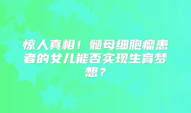 惊人真相！髓母细胞瘤患者的女儿能否实现生育梦想？