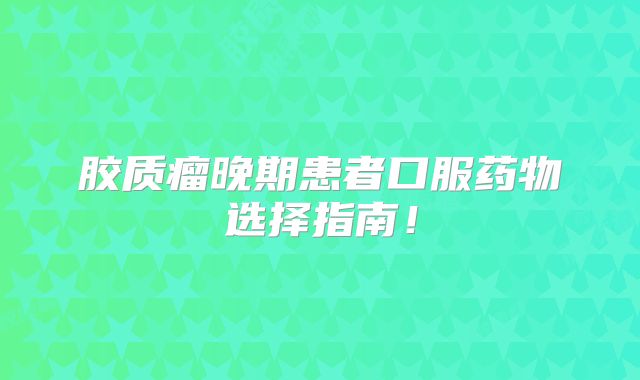胶质瘤晚期患者口服药物选择指南！