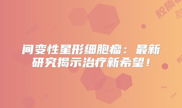 间变性星形细胞瘤：最新研究揭示治疗新希望！