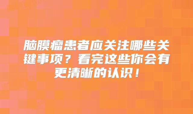 脑膜瘤患者应关注哪些关键事项？看完这些你会有更清晰的认识！