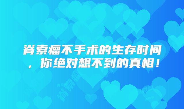 脊索瘤不手术的生存时间，你绝对想不到的真相！