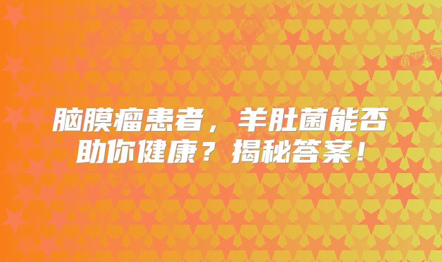 脑膜瘤患者，羊肚菌能否助你健康？揭秘答案！