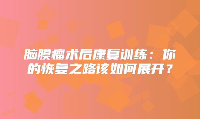 脑膜瘤术后康复训练：你的恢复之路该如何展开？