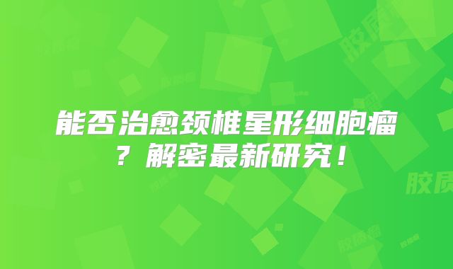 能否治愈颈椎星形细胞瘤？解密最新研究！