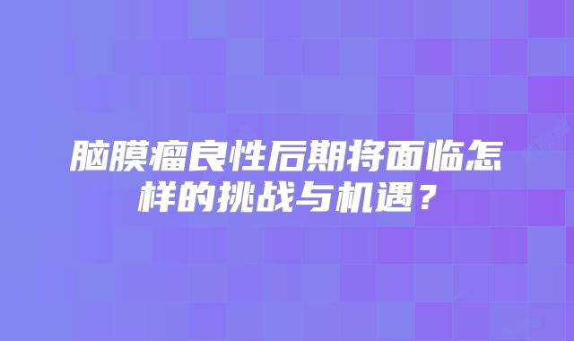 脑膜瘤良性后期将面临怎样的挑战与机遇？