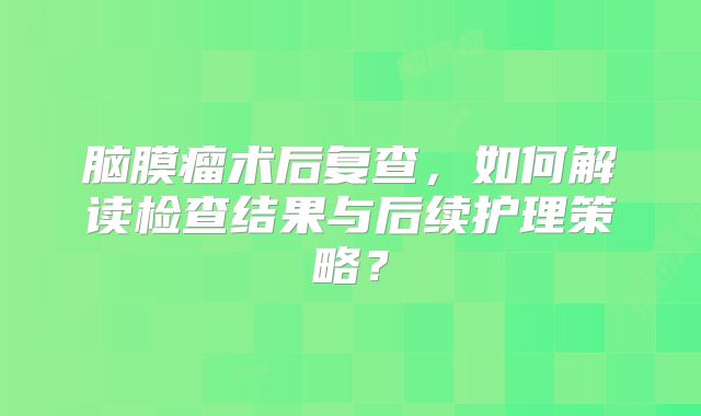 脑膜瘤术后复查，如何解读检查结果与后续护理策略？