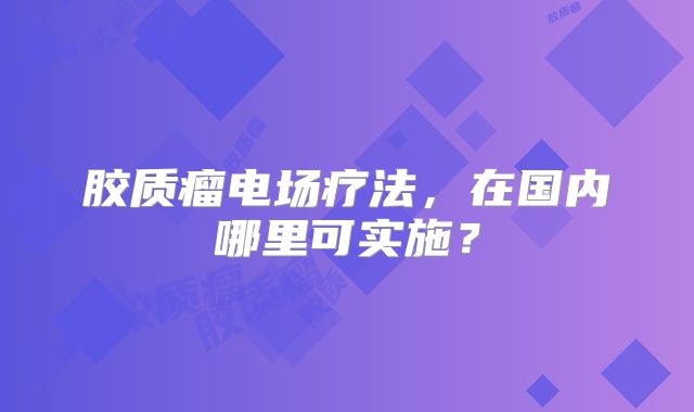 胶质瘤电场疗法，在国内哪里可实施？