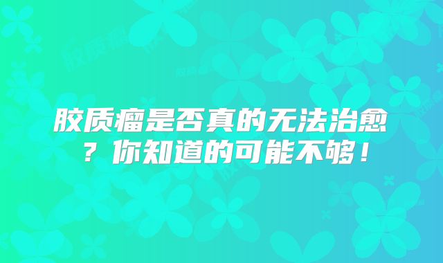 胶质瘤是否真的无法治愈？你知道的可能不够！