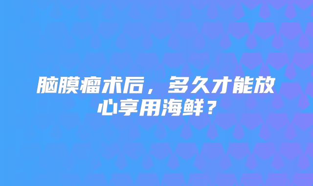 脑膜瘤术后，多久才能放心享用海鲜？