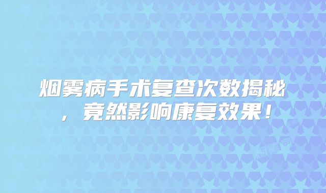烟雾病手术复查次数揭秘，竟然影响康复效果！