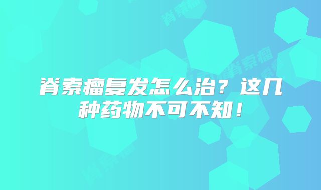 脊索瘤复发怎么治？这几种药物不可不知！
