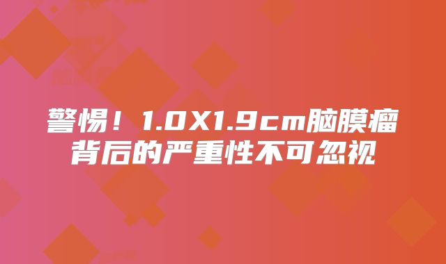 警惕！1.0X1.9cm脑膜瘤背后的严重性不可忽视