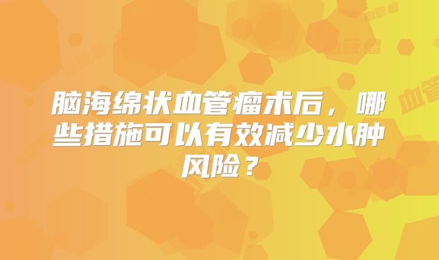 脑海绵状血管瘤术后，哪些措施可以有效减少水肿风险？
