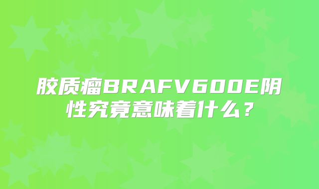 胶质瘤BRAFV600E阴性究竟意味着什么？