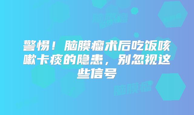 警惕！脑膜瘤术后吃饭咳嗽卡痰的隐患，别忽视这些信号