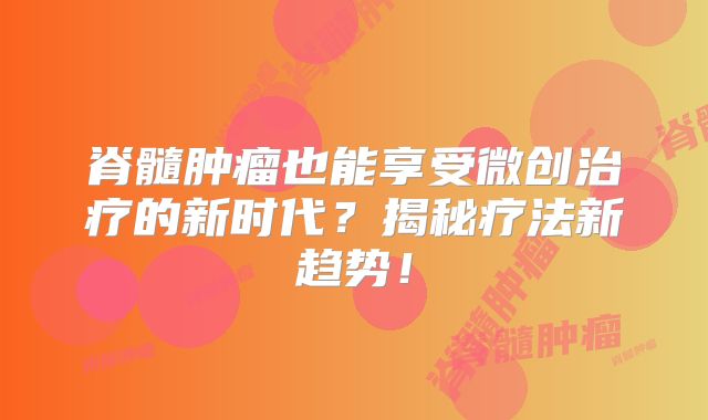 脊髓肿瘤也能享受微创治疗的新时代？揭秘疗法新趋势！