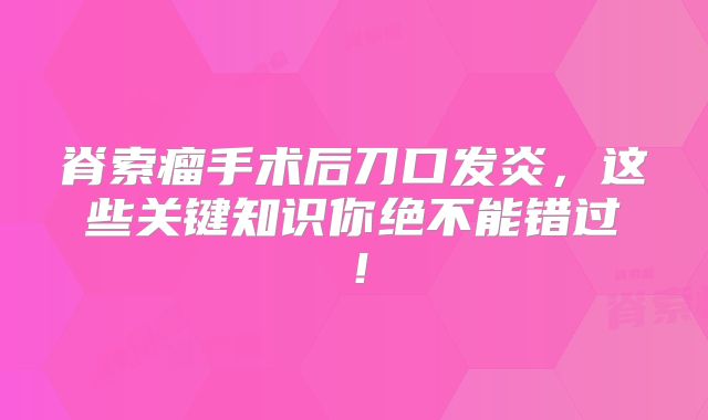脊索瘤手术后刀口发炎，这些关键知识你绝不能错过！