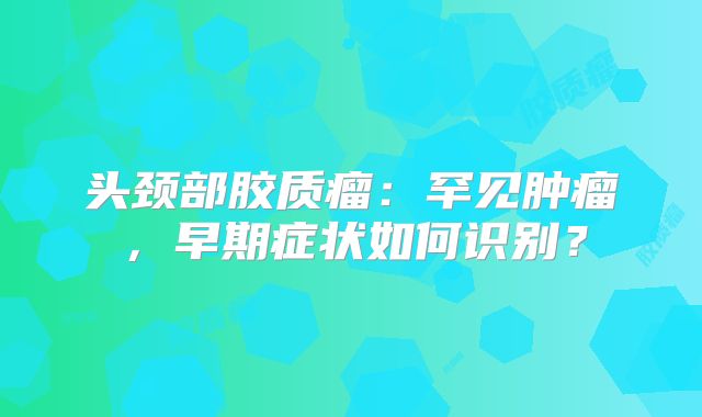 头颈部胶质瘤：罕见肿瘤，早期症状如何识别？