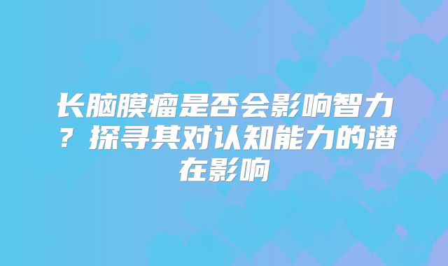 长脑膜瘤是否会影响智力？探寻其对认知能力的潜在影响