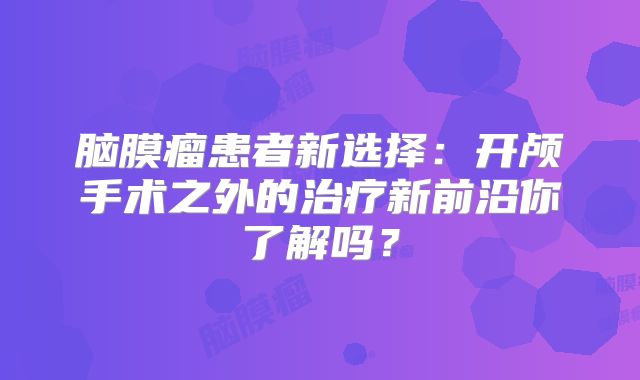 脑膜瘤患者新选择：开颅手术之外的治疗新前沿你了解吗？