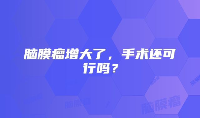 脑膜瘤增大了，手术还可行吗？