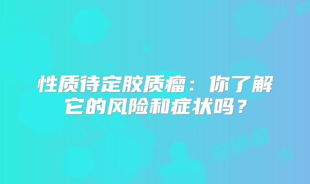 性质待定胶质瘤：你了解它的风险和症状吗？