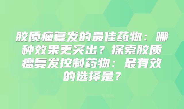 胶质瘤复发的最佳药物：哪种效果更突出？探索胶质瘤复发控制药物：最有效的选择是？