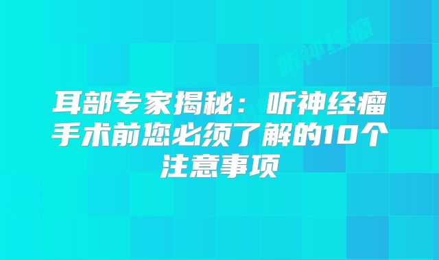 耳部专家揭秘：听神经瘤手术前您必须了解的10个注意事项