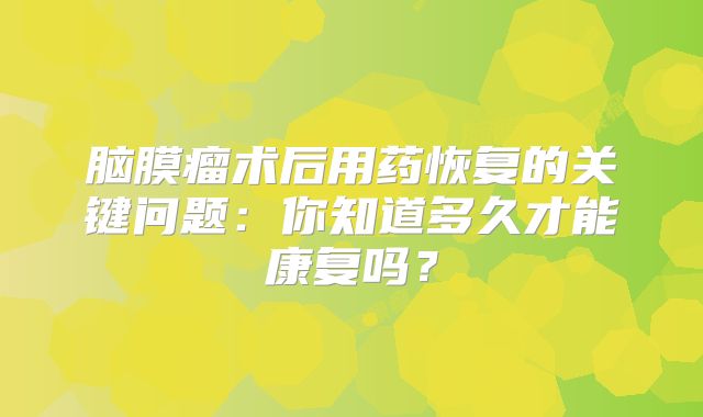 脑膜瘤术后用药恢复的关键问题：你知道多久才能康复吗？
