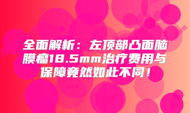 全面解析：左顶部凸面脑膜瘤18.5mm治疗费用与保障竟然如此不同！