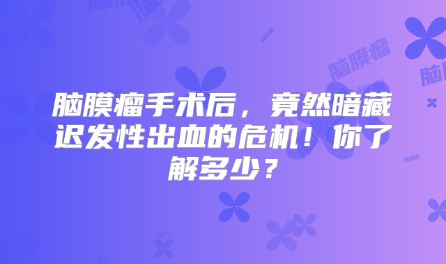 脑膜瘤手术后，竟然暗藏迟发性出血的危机！你了解多少？