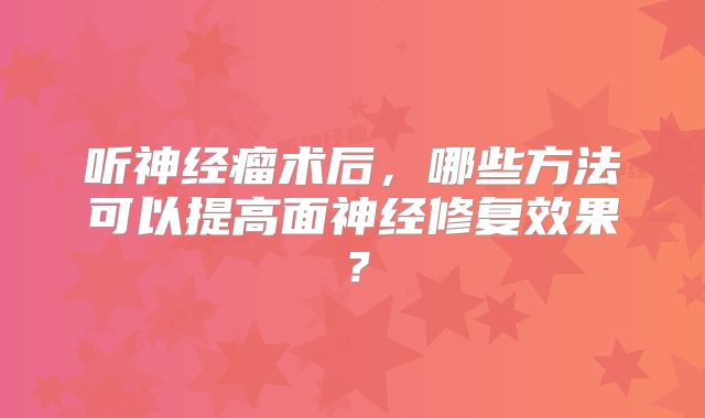 听神经瘤术后，哪些方法可以提高面神经修复效果？