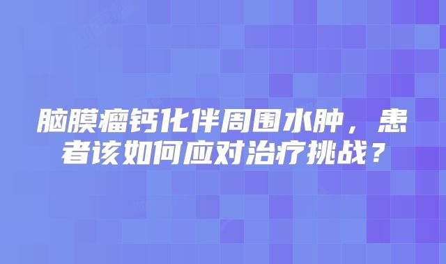 脑膜瘤钙化伴周围水肿，患者该如何应对治疗挑战？