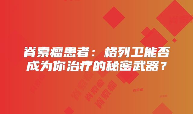 脊索瘤患者：格列卫能否成为你治疗的秘密武器？