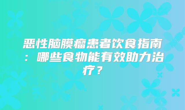 恶性脑膜瘤患者饮食指南：哪些食物能有效助力治疗？