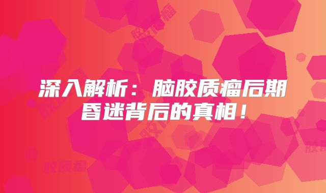 深入解析：脑胶质瘤后期昏迷背后的真相！