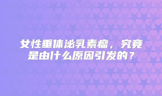 女性垂体泌乳素瘤，究竟是由什么原因引发的？