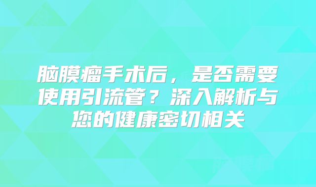脑膜瘤手术后，是否需要使用引流管？深入解析与您的健康密切相关